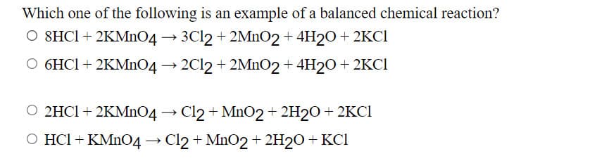 Which one of the following is an example of a balanced chemical reaction?
O SHCI+ 2KMnO4 → 3C12 + 2MnO2 + 4H20 + 2KCI
O 6HCI + 2KMnO4 → 2C12 + 2MNO2 + 4H20 + 2KCI
O 2HCI + 2KMnO4 → Cl2 + MnO2 + 2H2O+ 2KCI
O HCI + KMNO4 → Cl2 + MnO2+ 2H2O+ KCI
