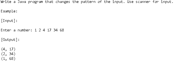 Write a Java program that changes the pattern of the input. Use scanner for input.
Example:
[Input]:
Enter a number: 1 2 4 17 34 68
[Output]:
(4, 17)
(2, 34)
(1, 68)
