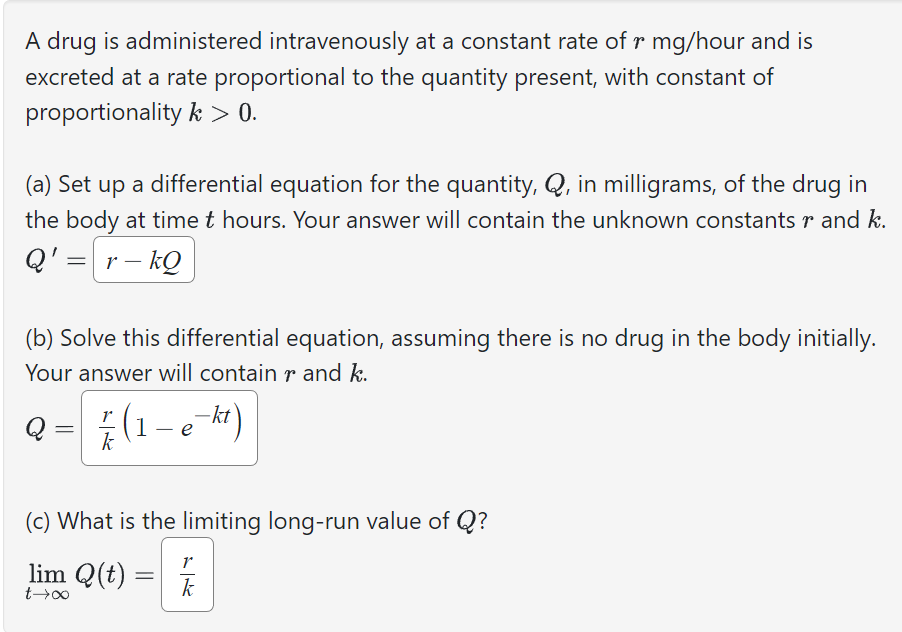 A drug is administered intravenously at a constant rate of r mg/hour and is
excreted at a rate proportional to the quantity present, with constant of
proportionality k > 0.
(a) Set up a differential equation for the quantity, Q, in milligrams, of the drug in
the body at time t hours. Your answer will contain the unknown constants r and k.
Q' = r-kQ
(b) Solve this differential equation, assuming there is no drug in the body initially.
Your answer will contain rand k.
=
/ 1 (1 - e-ht)
(c) What is the limiting long-run value of Q?
lim Q(t)
0077
=
r
k