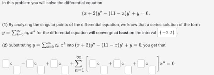 In this problem you will solve the differential equation
(x + 2)y" - (11-x)y' + y = 0.
(1) By analyzing the singular points of the differential equation, we know that a series solution of the form
y=0C * for the differential equation will converge at least on the interval (-2,2)
(2) Substituting y = Σock into (+2)y" - (11-x)y' + y = 0, you get that
]=0
с
+ с
+
8W
n=1
C
с
+
с