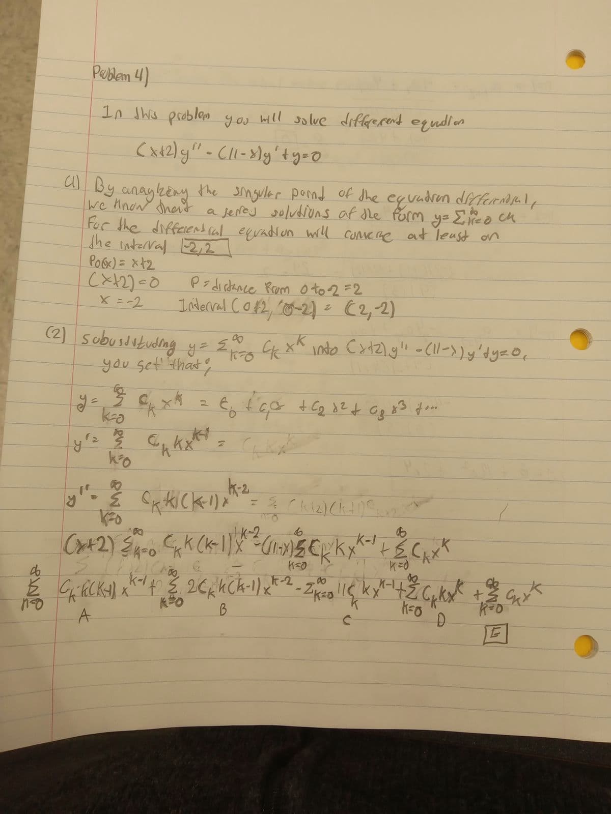 Poblem 4)
In this problem you will solve differerent equidio
(x+2)y" - (11-8)y' ty=0
(1) By anayking the singular point of the equation differential,
we know that a jerres solutions of the form y= {'redch
For the differential equation will convere at least on
the interval 1-2, 2
Po(x) = x+₂
(x+2)=0
X=-2
p=distance from 0 to -2=2
2
Interval (0 £2, (0-2) = (2,-2)
you get that o
f
≤
ск
(2) Subusdituding y = { x= 4k xk into Cxtz)g" - (11->) y 'dy = 0,
y ¹²
k³0
to
08
83
y= 36x² = €₂ €6,0² +4₂ +² +6₂.23 fom
GK₂
12 13 ₁4
CAKX
个
K-2
y". ≤ (xki(k-1) x²
d
½ C₁ fick x²
no
A
• (K
´k ( ₂ ) ( k + 1) ²₂
соприва
Y
メラ+レーンメン(メックスタンプ/3(+)
ран
(K-1) X² = (11-X) 5 € / kx
K=O
(x+2) ≤ 4 = 0 C₁K
21
ARICA
(
K-147 & 2 CK K (K-1) x4-²2 - ZK =201lc kx² +¹ +2 C₁ kx² + 2
KO
B
K=O
D
E
C
++ 7/₂