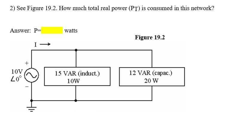 2) See Figure 19.2. How much total real power (PT) is consumed in this network?
Answer: P=
|watts
Figure 19.2
I
10V
15 VAR (induct.)
12 VAR (capac.)
Lo°
10W
20 W
