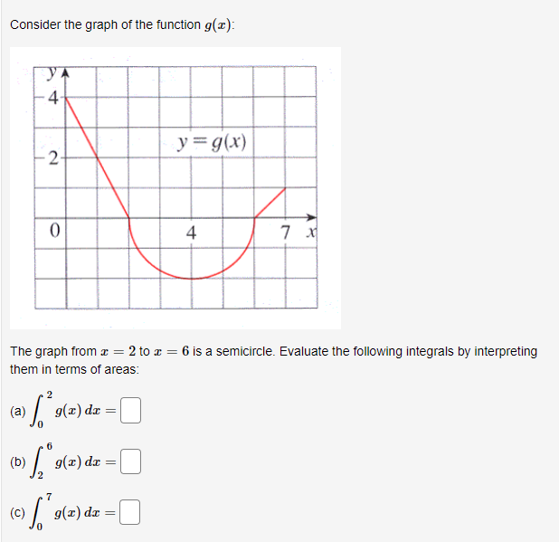 Consider the graph of the function g(x):
4
y = g(x)
2
4
The graph from æ = 2 to r = 6 is a semicircle. Evaluate the following integrals by interpreting
them in terms of areas:
2
g(2) dz
(a)
6.
(b)
g(x) dx
7
(C)
g(x) dx
