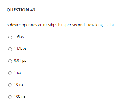 QUESTION 43
A device operates at 10 Mbps bits per second. How long is a bit?
1 Gps
1 Mbps
0.01 ps
1 ps
10 ns
100 ns
