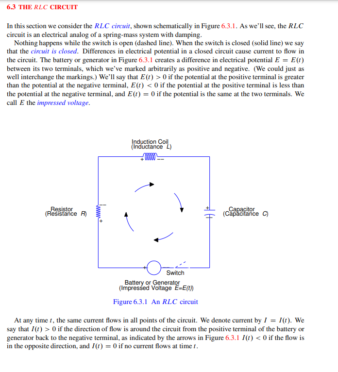 6.3 THE RLC CIRCUIT
In this section we consider the RLC circuit, shown schematically in Figure 6.3.1. As we'll see, the RLC
circuit is an electrical analog of a spring-mass system with damping.
Nothing happens while the switch is open (dashed line). When the switch is closed (solid line) we say
that the circuit is closed. Differences in electrical potential in a closed circuit cause current to flow in
the circuit. The battery or generator in Figure 6.3.1 creates a difference in electrical potential E = E(t)
between its two terminals, which we've marked arbitrarily as positive and negative. (We could just as
well interchange the markings.) We'll say that E (t) > 0 if the potential at the positive terminal is greater
than the potential at the negative terminal, E(t) < 0 if the potential at the positive terminal is less than
the potential at the negative terminal, and E(1) = 0 if the potential is the same at the two terminals. We
call E the impressed voltage.
Resistor
(Resistance R)
www+
Induction Coil
(Inductance L)
+00000
Switch
Battery or Generator
(Impressed Voltage E=E(t))
Figure 6.3.1 An RLC circuit
Capacitor
(Capacitance C)
At any time 1, the same current flows in all points of the circuit. We denote current by I = 1(t). We
say that I(1) > 0 if the direction of flow is around the circuit from the positive terminal of the battery or
generator back to the negative terminal, as indicated by the arrows in Figure 6.3.1 I(t) < 0 if the flow is
in the opposite direction, and I(t) = 0 if no current flows at time 1.