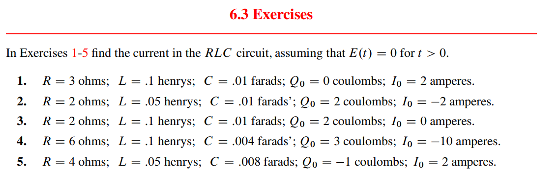 6.3 Exercises
In Exercises 1-5 find the current in the RLC circuit, assuming that E (t) = 0 for t > 0.
1. R = 3 ohms; L = .1 henrys; C = .01 farads; 2o = 0 coulombs; Io = 2 amperes.
L = .05 henrys; C = .01 farads'; Qo = 2 coulombs; Io = -2 amperes.
2.
3.
L = .1 henrys; C = .01 farads; 20
=
2 coulombs; Io = 0 amperes.
4.
L = .1 henrys; C = .004 farads'; Qo
5.
L = .05 henrys; C = .008 farads; Qo = -1 coulombs; Io = 2 amperes.
R = 2 ohms;
R = 2 ohms;
R = 6 ohms;
R = 4 ohms;
= 3 coulombs; Io = -10 amperes.