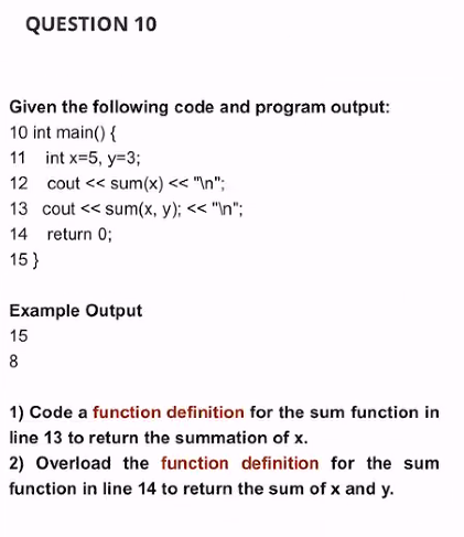 QUESTION 10
Given the following code and program output:
10 int main() {
11 int x=5, y=3;
12 cout << sum(x) << "In";
13 cout << sum(x, y); << "\n";
14 return 0;
15 }
Example Output
15
8
1) Code a function definition for the sum function in
line 13 to return the summation of x.
2) Overload the function definition for the sum
function in line 14 to return the sum of x and y.
