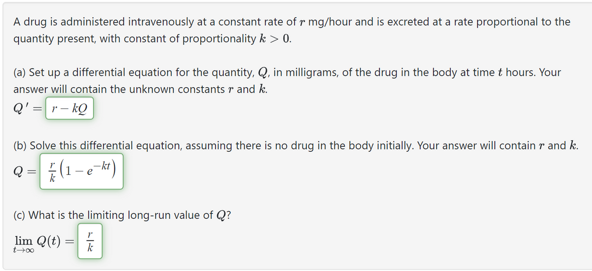 A drug is administered intravenously at a constant rate of r mg/hour and is excreted at a rate proportional to the
quantity present, with constant of proportionality k > 0.
(a) Set up a differential equation for the quantity, Q, in milligrams, of the drug in the body at time t hours. Your
answer will contain the unknown constants r and k.
Q' r-kQ
(b) Solve this differential equation, assuming there is no drug in the body initially. Your answer will contain r and k.
Q = ² (1 - e-kt)
(c) What is the limiting long-run value of Q?
lim Q(t)
t→∞
r|k