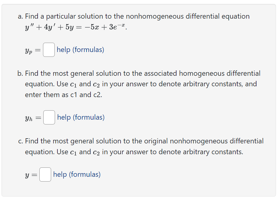 a. Find a particular solution to the nonhomogeneous differential equation
y" + 4y' + 5y = -5x + 3e-º.
Ур
Yh
=
b. Find the most general solution to the associated homogeneous differential
equation. Use c₁ and c₂ in your answer to denote arbitrary constants, and
enter them as c1 and c2.
Y
help (formulas)
=
help (formulas)
c. Find the most general solution to the original nonhomogeneous differential
equation. Use c₁ and c₂ in your answer to denote arbitrary constants.
help (formulas)