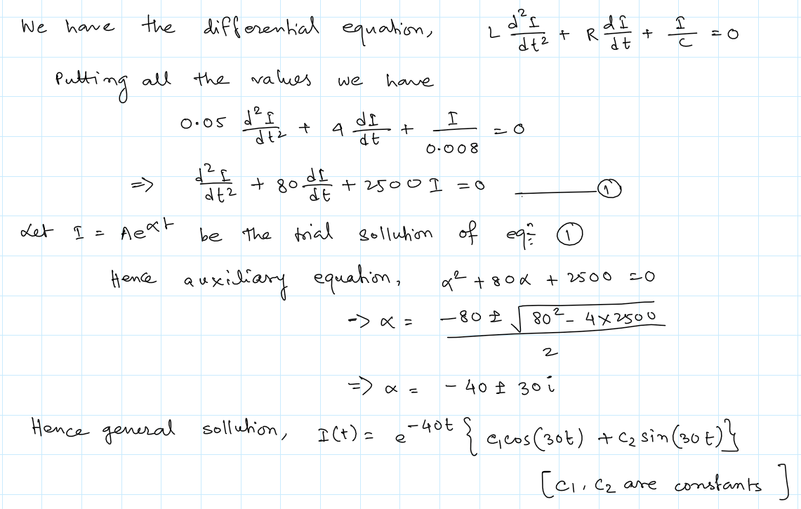 We have
Pulting all
Let I
the differential equation,
=
the values
d²f
0.05
dt² +
+80.
80 det inte
we
4
dt2
be the trial
Hence general sollution,
have
det s
+
dt
Aext
Hence auxiliary equation,
-> x =
+2500 1 = 0
I(t) =
sollution of
I
0.008
x =
e
L
-802
-40t
d²I
dt²
c
9² +80x + 2500
80
di
R = + = = 0
곧
dt
2
+ R
=0
4x2500
- 40 ± 30
{ c₁cos (30t) + C₂ sin (30+)}
[c1, c₂
are constants ]