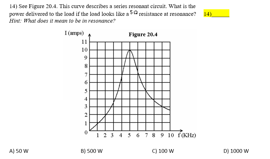 14) See Figure 20.4. This curve describes a series resonant circuit. What is the
power delivered to the load if the load looks like a 5a resistance at resonance?
14)
Hint: What does it mean to be in resonance?
I (amps)
Figure 20.4
11
10
9
7
5
4
3
2
1
1 2 3 4 5 6 7 8 9 10 f(KHz)
A) 50 W
B) 500 W
C) 100 W
D) 1000 W
