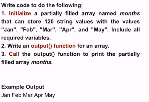 Write code to do the following:
1. Initialize a partially filled array named months
that can store 120 string values with the values
"Jan", "Feb", "Mar", "Apr", and "May". Include all
required variables.
2. Write an output() function for an array.
3. Call the output() function to print the partially
filled array months.
Example Output
Jan Feb Mar Apr May
