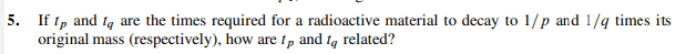 5. If tp and to are the times required for a radioactive material to decay to 1/p and 1/4 times its
original mass (respectively), how are tp and to related?