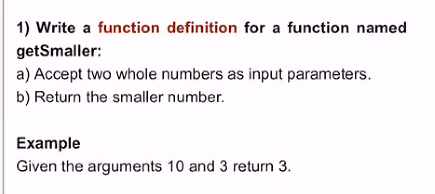 1) Write a function definition for a function named
getSmaller:
a) Accept two whole numbers as input parameters.
b) Return the smaller number.
Example
Given the arguments 10 and 3 return 3.
