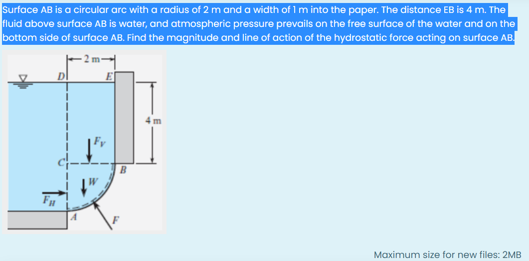 Surface AB is a circular arc with a radius of 2 m and a width of 1 m into the paper. The distance EB is 4 m. The
fluid above surface AB is water, and atmospheric pressure prevails on the free surface of the water and on the
bottom side of surface AB. Find the magnitude and line of action of the hydrostatic force acting on surface AB.
2 m
E
4 m
B
Maximum size for new files: 2MB
