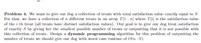 Problem 4. We want to give our dog a collection of treats with total satisfaction value exactly equal to S.
For that, we have a collection of n different treats in an array T[1: n] where T[i] is the satisfaction value
of the i-th treat (all treats have distinct satisfaction values). Our goal is to give our dog treat satisfaction
of exactly S by giving her the smallest possible number of treats or outputting that it is not possible with
this collection of treats. Design a dynamic programming algorithm for this problem of outputting the
number of treats we should give our dog with worst-case runtime of O(n-S).