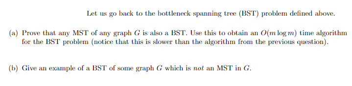 Let us go back to the bottleneck spanning tree (BST) problem defined above.
(a) Prove that any MST of any graph G is also a BST. Use this to obtain an O(m log m) time algorithm
for the BST problem (notice that this is slower than the algorithm from the previous question).
(b) Give an example of a BST of some graph G which is not an MST in G.