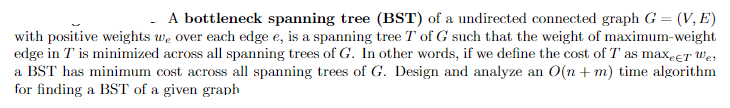 A bottleneck spanning tree (BST) of a undirected connected graph G = (V, E)
with positive weights we over each edge e, is a spanning tree T of G such that the weight of maximum-weight
edge in T' is minimized across all spanning trees of G. In other words, if we define the cost of T as maxect Wes
a BST has minimum cost across all spanning trees of G. Design and analyze an O(n + m) time algorithm
for finding a BST of a given graph