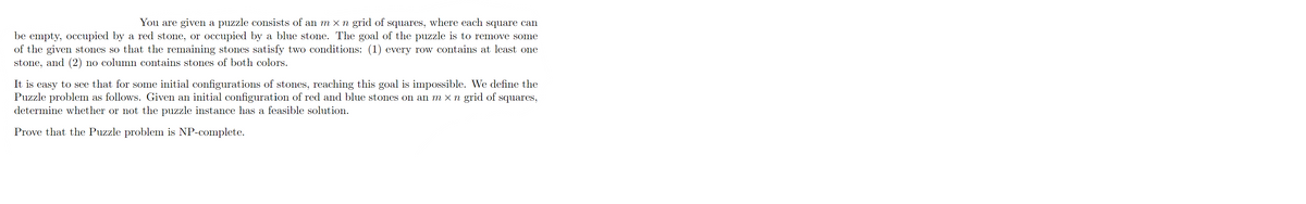 You are given a puzzle consists of an m × n grid of squares, where each square can
be empty, occupied by a red stone, or occupied by a blue stone. The goal of the puzzle is to remove some
of the given stones so that the remaining stones satisfy two conditions: (1) every row contains at least one
stone, and (2) no column contains stones of both colors.
It is easy to see that for some initial configurations of stones, reaching this goal is impossible. We define the
Puzzle problem as follows. Given an initial configuration of red and blue stones on an m × n grid of squares,
determine whether or not the puzzle instance has a feasible solution.
Prove that the Puzzle problem is NP-complete.