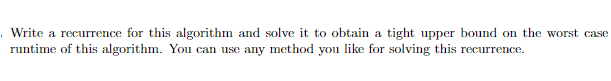 Write a recurrence for this algorithm and solve it to obtain a tight upper bound on the worst case
runtime of this algorithm. You can use any method you like for solving this recurrence.