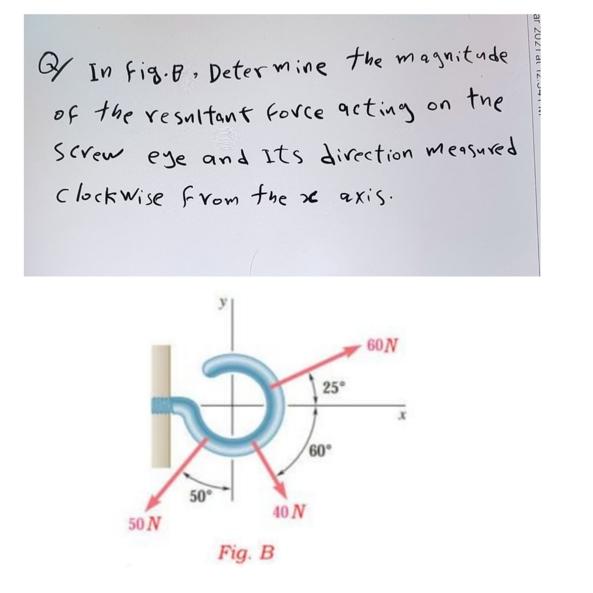 9 In Fig.B, Deter mine the magnitude
of the resultant force acting on The
Screw eye and Its direction measured
clock wise from the xx axis.
60N
25°
60°
50°
40 N
50 N
Fig. B
ar 20Z1al12.04LI
