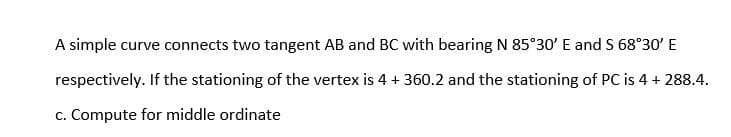 A simple curve connects two tangent AB and BC with bearing N 85°30' E and S 68°30' E
respectively. If the stationing of the vertex is 4 + 360.2 and the stationing of PC is 4 + 288.4.
c. Compute for middle ordinate
