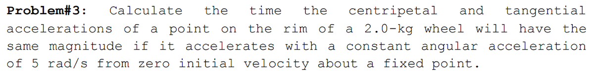 Problem#3:
Calculate
the
time
the
centripetal
and
tangential
a 2.0-kg wheel will have the
a constant angular acceleration
accelerations of
a point on
the rim of
same magnitude if it accelerates with
of 5 rad/s from zero initial velocity about a fixed point.
