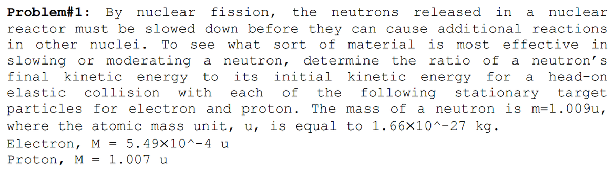 Problem#1:
By nuclear fission,
the
neutrons
released
in
a
nuclear
reactor must be slowed down before they can
cause additional reactions
in other nuclei.
slowing or moderating
kinetic energy
То
see
what
sort
of material is most
effective in
a neutron,
determine the ratio of
a
neutron’s
final
to
its
initial
kinetic energy
for
head-on
a
following
of a neutron is m=1.009u,
elastic
collision
with
each
of
the
stationary
target
particles for electron and proton. The mass
where the atomic mass unit, u, is equal to 1.66×10^-27 kg.
Electron, M =
5.49×10^-4 u
Proton, M
1.007 u
