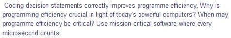 Coding decision statements correctly improves programme efficiency. Why is
programming efficiency crucial in light of today's powerful computers? When may
programme efficiency be critical? Use mission-critical software where every
microsecond counts.
