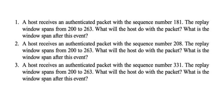 1. A host receives an authenticated packet with the sequence number 181. The replay
window spans from 200 to 263. What will the host do with the packet? What is the
window span after this event?
2. A host receives an authenticated packet with the sequence number 208. The replay
window spans from 200 to 263. What will the host do with the packet? What is the
window span after this event?
3. A host receives an authenticated packet with the sequence number 331. The replay
window spans from 200 to 263. What will the host do with the packet? What is the
window span after this event?

