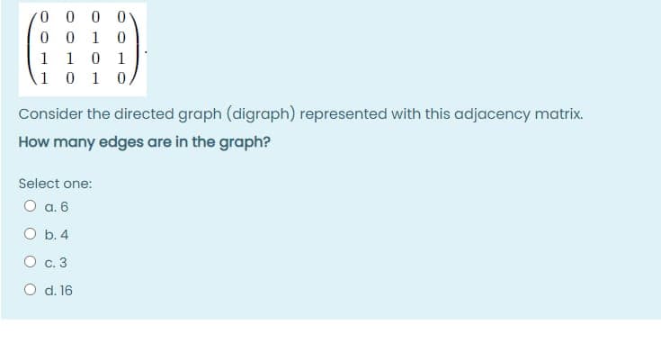 0 0 0 0
0 0 1
0 1
1 0 1 0,
1
1
Consider the directed graph (digraph) represented with this adjacency matrix.
How many edges are in the graph?
Select one:
O a. 6
O b. 4
O c. 3
O d. 16
