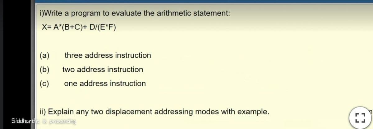 i)Write a program to evaluate the arithmetic statement:
X= A*(B+C)+ D/(E*F)
(a)
three address instruction
(b)
two address instruction
(c)
one address instruction
ii) Explain any two displacement addressing modes with example.
Siddharthe is presenting
