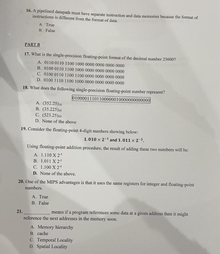 16. A pipelined datapath must have separate instruction and data memories because the format of
instructions is different from the format of data.
A. True
B. False
PART B
17. What is the single-precision floating-point format of the decimal number 25600?
A. 0110 0110 1100 1000 0000 0000 0000 0000
B. 0100 0110 1100 1000 0000 0000 0000 0000
C. 0100 0110 1100 1100 0000 0000 0000 0000
D. 0100 1110 1100 1000 0000 0000 0000 0000
18. What does the following single-precision floating-point number represent?
01000011101100000010000000000000
A. (352.25)1o
B. (35.225)10
C. (523.25)10
D. None of the above
19. Consider the floating-point 4-digit numbers showing below:
1.010 x 2-1 and 1.011 x 2-3.
Using floating-point addition procedure, the result of adding these two numbers will be:
A. 1.110 X 2
B. 1.011 X 2
C. 1.100 X 2!
D. None of the above.
20. One of the MIPS advantages is that it uses the same registers for integer and floating-point
numbers.
A. True
B. False
21.
means if a program references some data at a given address then it might
reference the next addresses in the memory soon.
A. Memory hierarchy
B. cache
C. Temporal Locality
D. Spatial Locality
