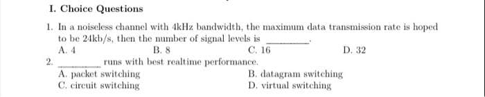 I. Choice Questions
1. In a noiseless channel with 4kHz bandwidth, the maximum data transmission rate is hoped
to be 24kb/s, then the number of signal levels is
A. 4
В. 8
runs with best realtime performance.
С. 16
D. 32
2.
A. packet switching
C. circuit switching
B. datagram switching
D. virtual switching

