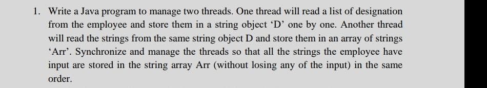 1. Write a Java program to manage two threads. One thread will read a list of designation
from the employee and store them in a string object 'D' one by one. Another thread
will read the strings from the same string object D and store them in an array of strings
"Arr'. Synchronize and manage the threads so that all the strings the employee have
input are stored in the string array Arr (without losing any of the input) in the same
order.
