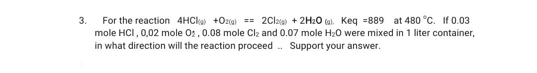 3.
at 480 °C. If 0.03
For the reaction 4HC((g) +O2(g) == 2Cl2(g) + 2H20 (g), Keq =889
mole HCI, 0,02 mole 02 , 0.08 mole Cl2 and 0.07 mole H20 were mixed in 1 liter container,
in what direction will the reaction proceed .. Support your answer.
