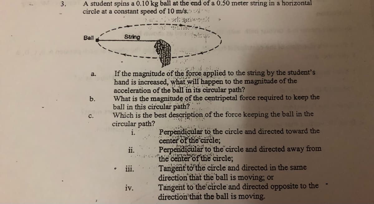 A student spins a 0.10 kg ball at the end of a 0.50 meter string in a horizontal
circle at a constant speed of 10 m/s.
3.
Ball
String
If the magnitude of the force applied to the string by the student's
hand is increased, what will happen to the magnitude of the
acceleration of the ball in its circular path?
What is the magnitude of the centripetal force required to keep the
ball in this circular path?
Which is the best description of the force keeping the ball in the
circular path?
a.
b.
С.
Perpendicular to the circle and directed toward the
center of the circle;
Perpendicular to the circle and directed away from
the
Tangent to the circle and directed in the same
direction that the ball is moving; or
Tangent to the'circle and directed opposite to the
direction that the ball is moving.
i.
ii.
of the circle;
iii.
iv.
