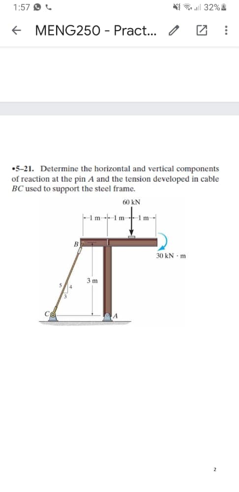 1:57 9
N{ l 32%
MENG250 - Pract... / Z
•5-21. Determine the horizontal and vertical components
of reaction at the pin A and the tension developed in cable
BC used to support the steel frame.
60 kN
1m 1m +1m
B
30 kN - m
3 m
