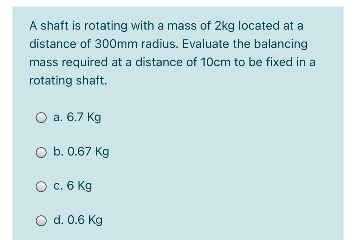 A shaft is rotating with a mass of 2kg located at a
distance of 300mm radius. Evaluate the balancing
mass required at a distance of 10cm to be fixed in a
rotating shaft.
О а. 6.7 Kg
O b. 0.67 Kg
О с. 6 Kg
O d. 0.6 Kg
