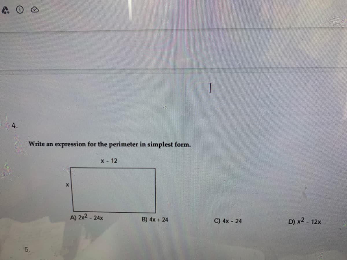 4.
Write an expression for the perimeter in simplest form.
X - 12
A) 2x2 - 24x
B) 4x + 24
C) 4x - 24
D) x2 .
- 12x
5.
