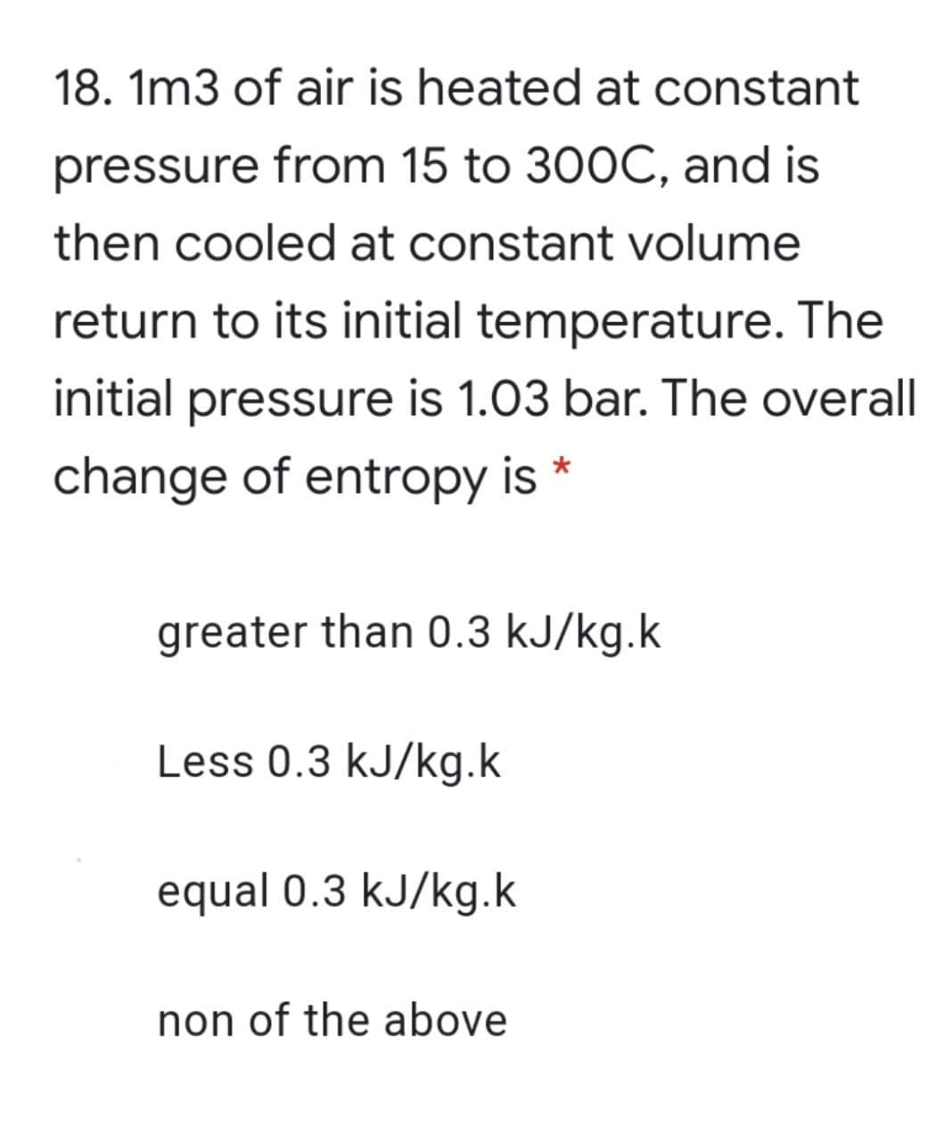 18. 1m3 of air is heated at constant
pressure from 15 to 300C, and is
then cooled at constant volume
return to its initial temperature. The
initial pressure is 1.03 bar. The overall
change of entropy is *
greater than 0.3 kJ/kg.k
Less 0.3 kJ/kg.k
equal 0.3 kJ/kg.k
non of the above
