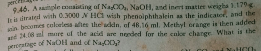 9.46. A sample consisting of Na;CO3, NaOH, and inert matter weighs 1.179 g.
It is titrated with 0.3000 N HCl with phenolphthalein as the indicator, and the
oln, becomes colorless after the addn. of 48.16 ml. Methyl orange is then added
and 24.08 ml more of the acid are needed for the color change. What is the
percentage
of NAOH and of Na,CO,?
N-HCO
