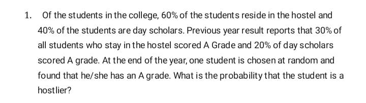 1. Of the students in the college, 60% of the students reside in the hostel and
40% of the students are day scholars. Previous year result reports that 30% of
all students who stay in the hostel scored A Grade and 20% of day scholars
scored A grade. At the end of the year, one student is chosen at random and
found that he/she has an A grade. What is the probability that the student is a
hostlier?
