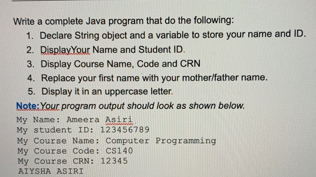 Write a complete Java program that do the following:
1. Declare String object and a variable to store your name and ID.
2. DisplayYour Name and Student ID.
3. Display Course Name, Code and CRN
4. Replace your first name with your mother/father name.
5. Display it in an uppercase letter.
Note: Your program output should look as shown below.
My Name: Ameera Asiri
My student ID: 123456789
My Course Name: Computer Programming
My Course Code: CS140
My Course CRN: 12345
AIYSHA ASIRI
