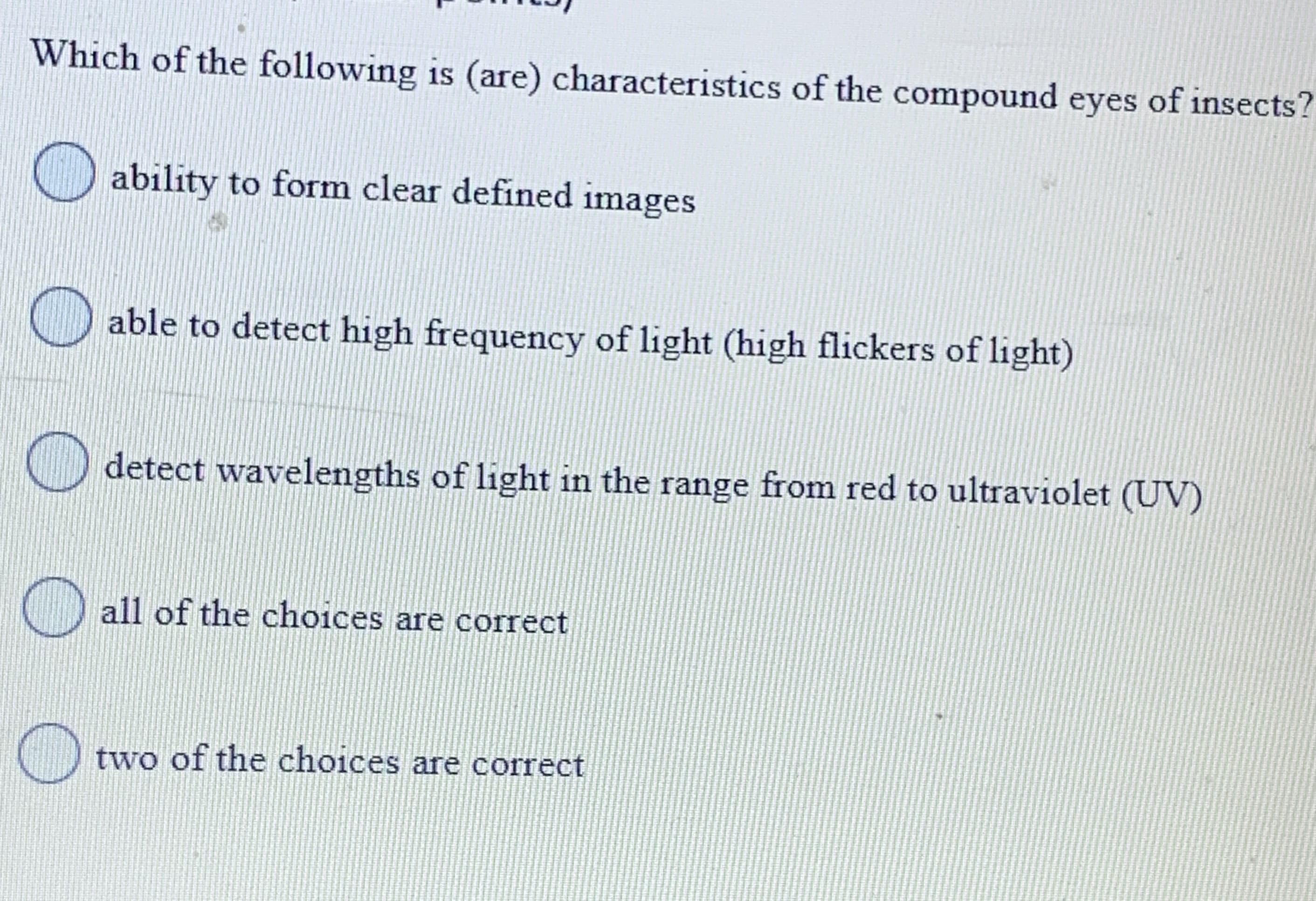 Which of the following is (are) characteristics of the compound eyes of insects?
) ability to form clear defined images
able to detect high frequency of light (high flickers of light)
detect wavelengths of light in the range from red to ultraviolet (UV)
