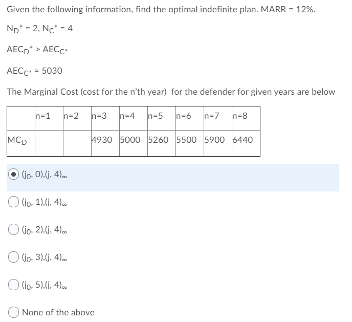 Given the following information, find the optimal indefinite plan. MARR = 12%.
%3D
ND* = 2, Nc* = 4
AECD* > AECC
AECC• = 5030
The Marginal Cost (cost for the n'th year) for the defender for given years are below
n=1
n=2
n=3
n=4
n=5
n=6
n=7
n=8
MCD
4930 5000 5260 5500 5900 6440
O ljo, 0),(j, 4).∞
(jo, 1).(j, 4).
(jo, 2).(j, 4)..
O Go, 3).(j, 4).
O Gio. 5).G, 4)0
None of the above
