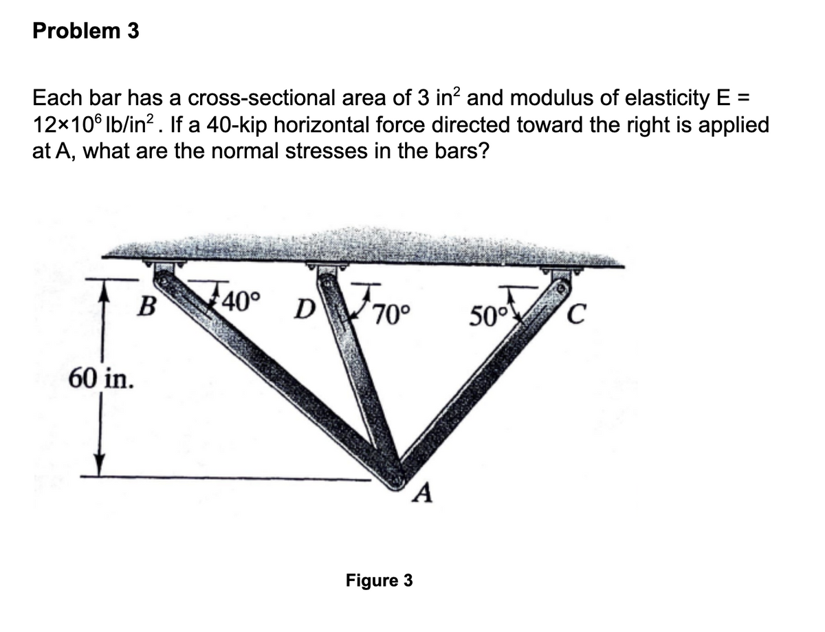 Problem 3
Each bar has a cross-sectional area of 3 in² and modulus of elasticity E =
12x106 lb/in². If a 40-kip horizontal force directed toward the right is applied
at A, what are the normal stresses in the bars?
60 in.
B
40° D
70° 50°
A
Figure 3
C