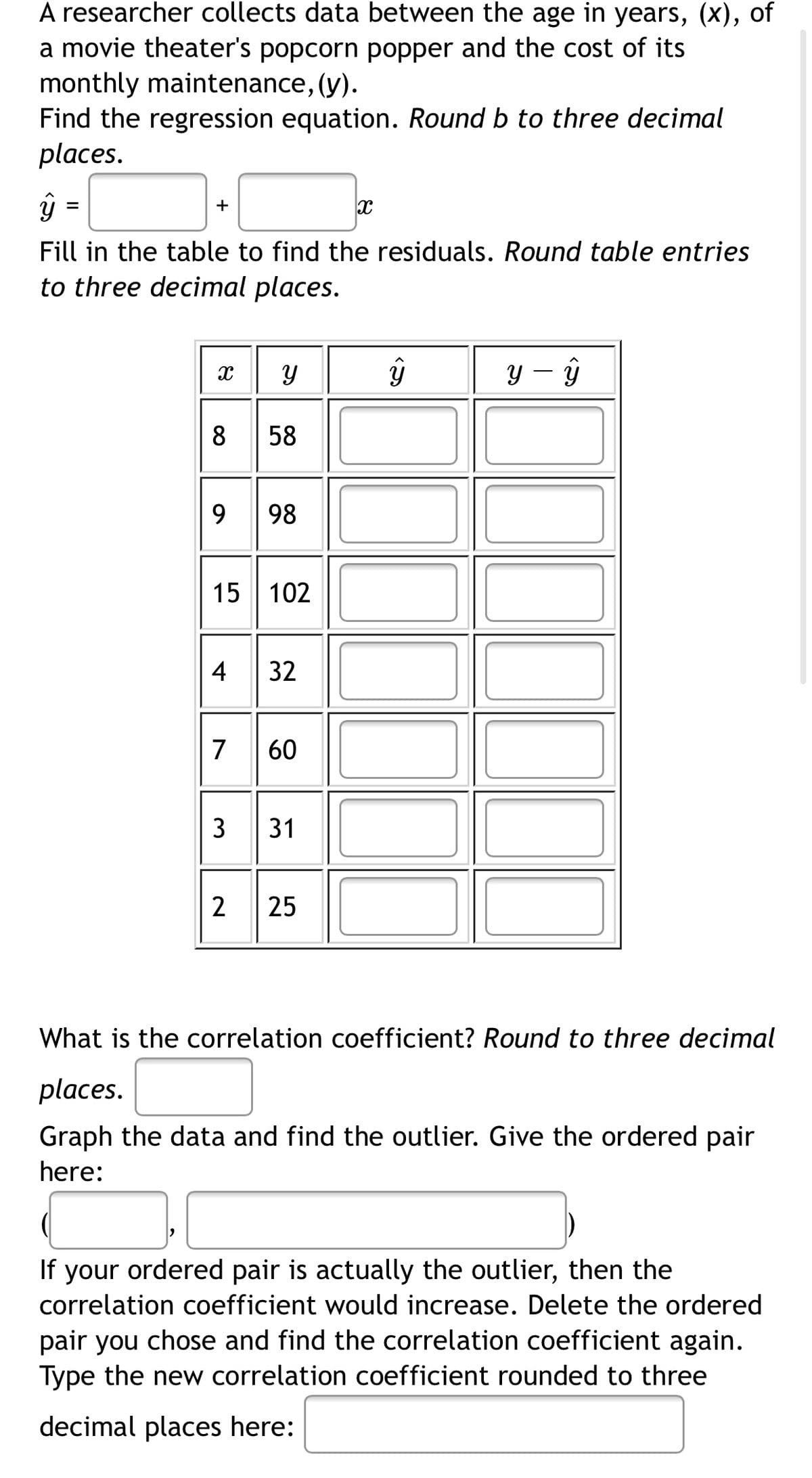 A researcher collects data between the age in years, (x), of
a movie theater's popcorn popper and the cost of its
monthly maintenance, (y).
Find the regression equation. Round b to three decimal
places.
ŷ =
+
Fill in the table to find the residuals. Round table entries
to three decimal places.
y – ŷ
58
9
98
15 102
32
7
60
3
2
What is the correlation coefficient? Round to three decimal
places.
Graph the data and find the outlier. Give the ordered pair
here:
If your ordered pair is actually the outlier, then the
correlation coefficient would increase. Delete the ordered
pair you chose and find the correlation coefficient again.
Type the new correlation coefficient rounded to three
decimal places here:
31
25
4-
