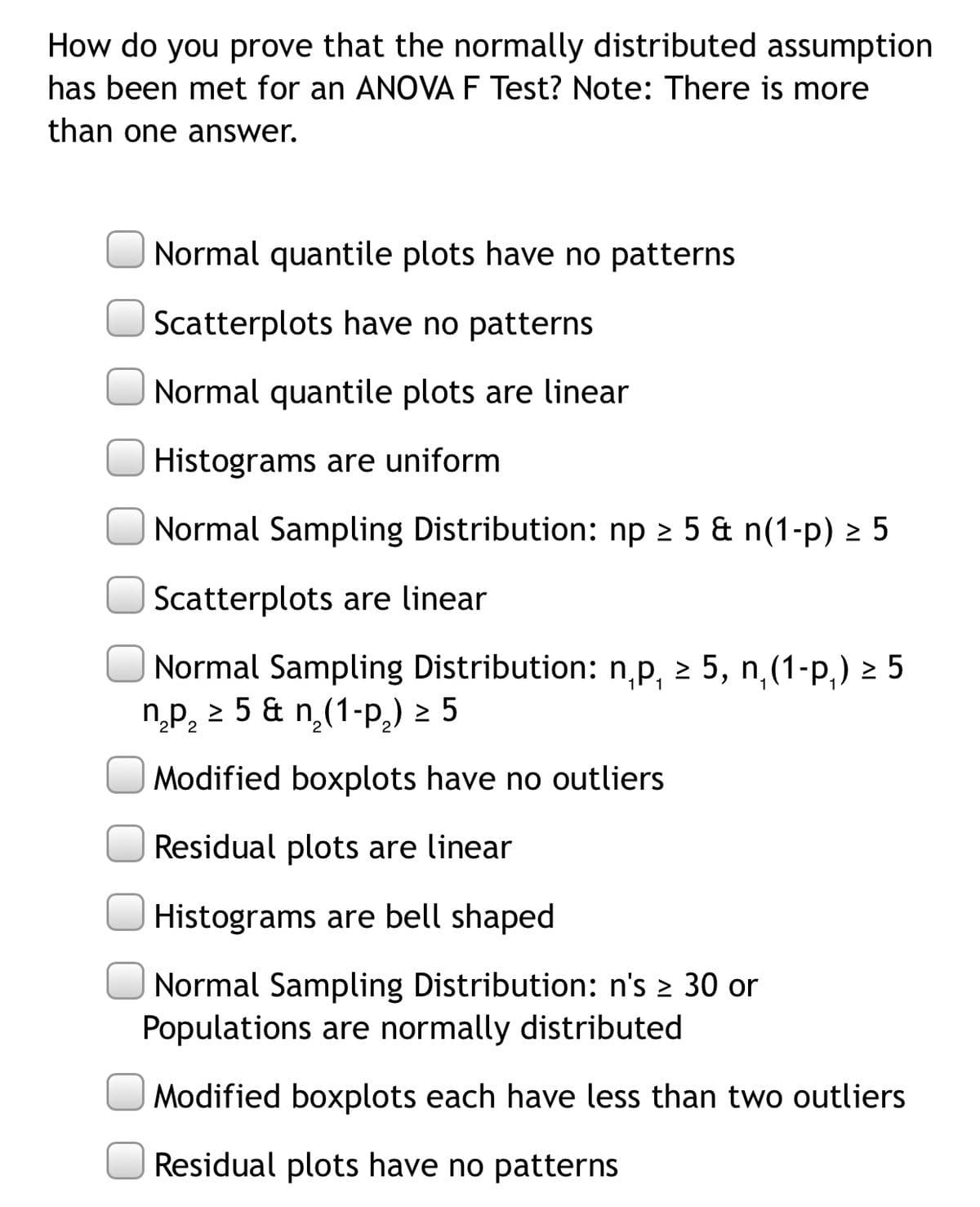 How do you prove that the normally distributed assumption
has been met for an ANOVA F Test? Note: There is more
than one answer.
Normal quantile plots have no patterns
Scatterplots have no patterns
Normal quantile plots are linear
Histograms are uniform
Normal Sampling Distribution: np 2 5 & n(1-p) 2 5
Scatterplots are linear
Normal Sampling Distribution: n,p, 2 5, n,(1-p,) > 5
n,p, 2 5 & n(1-P,) 2 5
Modified boxplots have no outliers
Residual plots are linear
Histograms are bell shaped
Normal Sampling Distribution: n's 2 30 or
Populations are normally distributed
Modified boxplots each have less than two outliers
Residual plots have no patterns
