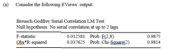 (a)
Consider the following EViews' output:
Breusch-Godfrey Serial Correlation LM Test:
Null hypothesis: No serial correlation at up to 2 lags
0.012581 Prob. F(2,8)
0.037625 Prob. Chi-Square(2)
F-statistic
0.9875
Obs*R-squared
0.9814
